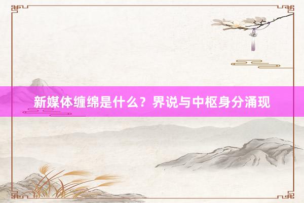新媒体缠绵是什么？界说与中枢身分涌现