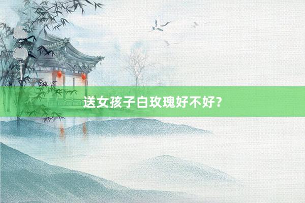 送女孩子白玫瑰好不好？